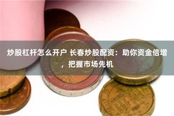 炒股杠杆怎么开户 长春炒股配资：助你资金倍增，把握市场先机