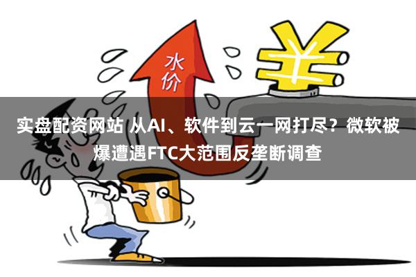 实盘配资网站 从AI、软件到云一网打尽？微软被爆遭遇FTC大范围反垄断调查