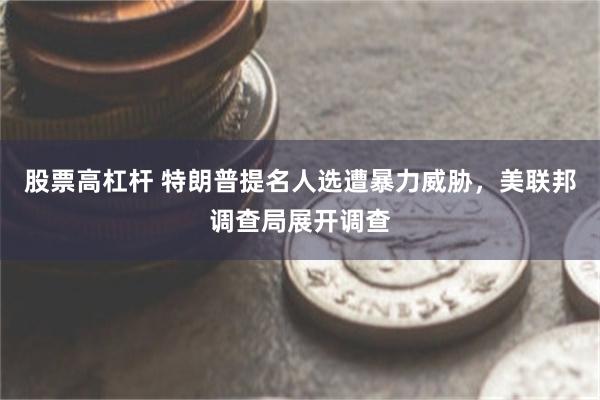 股票高杠杆 特朗普提名人选遭暴力威胁，美联邦调查局展开调查