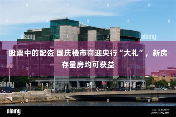 股票中的配资 国庆楼市喜迎央行“大礼”，新房存量房均可获益