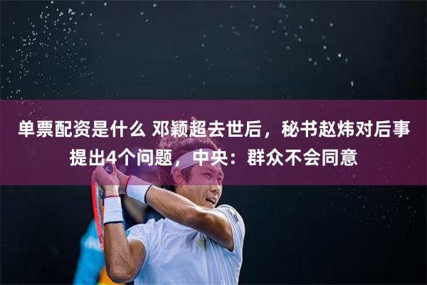 单票配资是什么 邓颖超去世后，秘书赵炜对后事提出4个问题，中央：群众不会同意