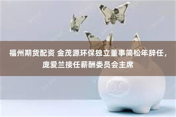 福州期货配资 金茂源环保独立董事简松年辞任，庞爱兰接任薪酬委员会主席