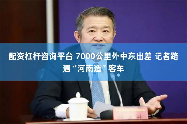 配资杠杆咨询平台 7000公里外中东出差 记者路遇“河南造”客车