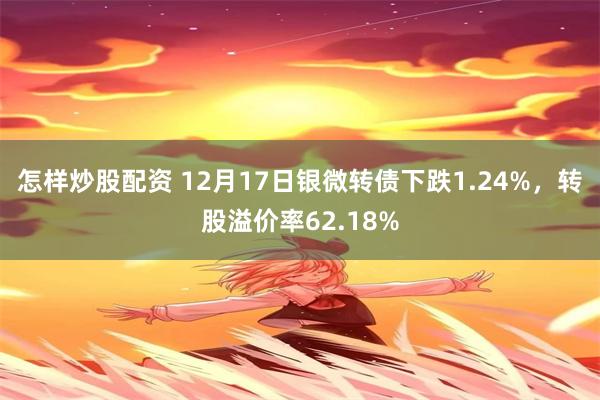 怎样炒股配资 12月17日银微转债下跌1.24%，转股溢价率62.18%