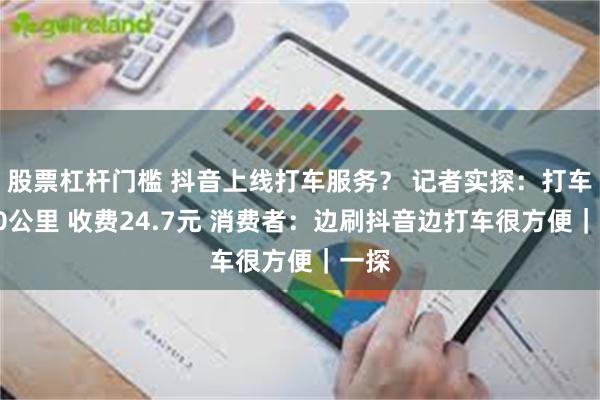 股票杠杆门槛 抖音上线打车服务？ 记者实探：打车约10公里 收费24.7元 消费者：边刷抖音边打车很方便｜一探