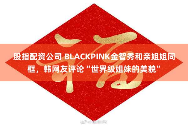 股指配资公司 BLACKPINK金智秀和亲姐姐同框，韩网友评论“世界级姐妹的美貌”