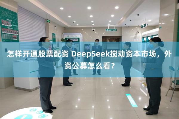 怎样开通股票配资 DeepSeek搅动资本市场，外资公募怎么看？