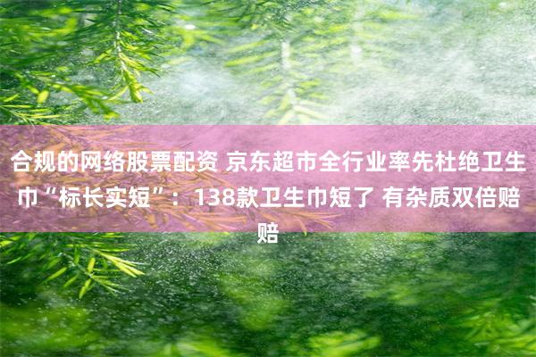 合规的网络股票配资 京东超市全行业率先杜绝卫生巾“标长实短”：138款卫生巾短了 有杂质双倍赔