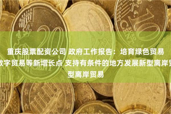 重庆股票配资公司 政府工作报告：培育绿色贸易、数字贸易等新增长点 支持有条件的地方发展新型离岸贸易