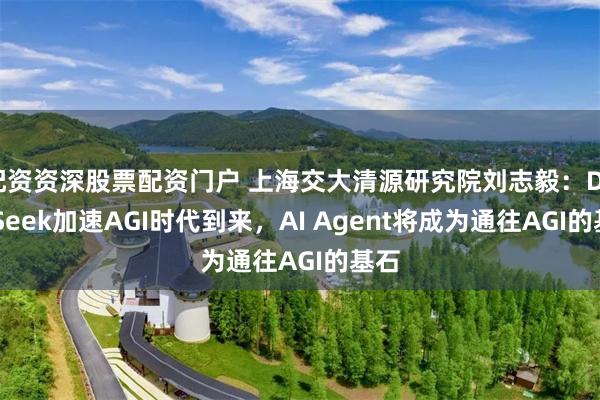 配资资深股票配资门户 上海交大清源研究院刘志毅：DeepSeek加速AGI时代到来，AI Agent将成为通往AGI的基石
