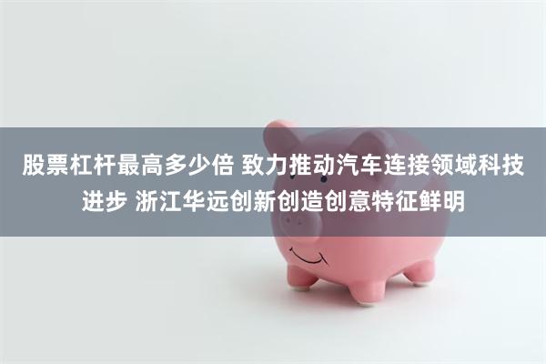 股票杠杆最高多少倍 致力推动汽车连接领域科技进步 浙江华远创新创造创意特征鲜明