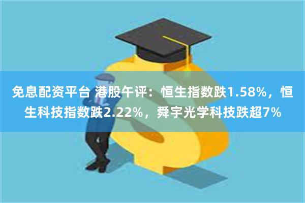 免息配资平台 港股午评：恒生指数跌1.58%，恒生科技指数跌2.22%，舜宇光学科技跌超7%