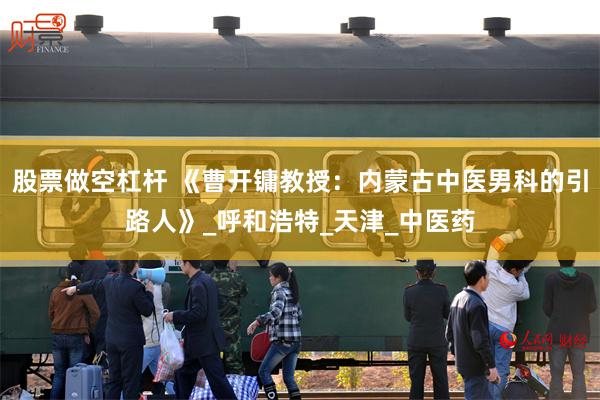 股票做空杠杆 《曹开镛教授：内蒙古中医男科的引路人》_呼和浩特_天津_中医药