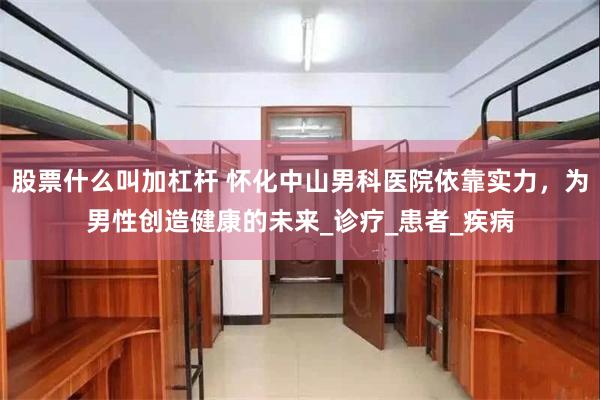 股票什么叫加杠杆 怀化中山男科医院依靠实力，为男性创造健康的未来_诊疗_患者_疾病