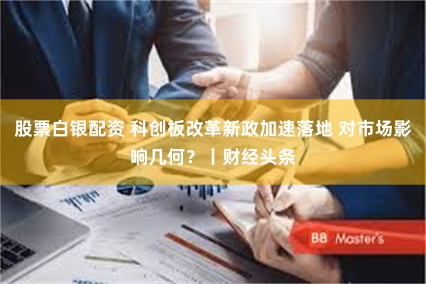 股票白银配资 科创板改革新政加速落地 对市场影响几何？丨财经头条