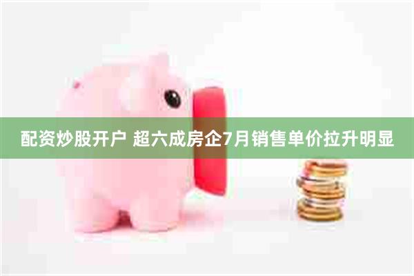 配资炒股开户 超六成房企7月销售单价拉升明显
