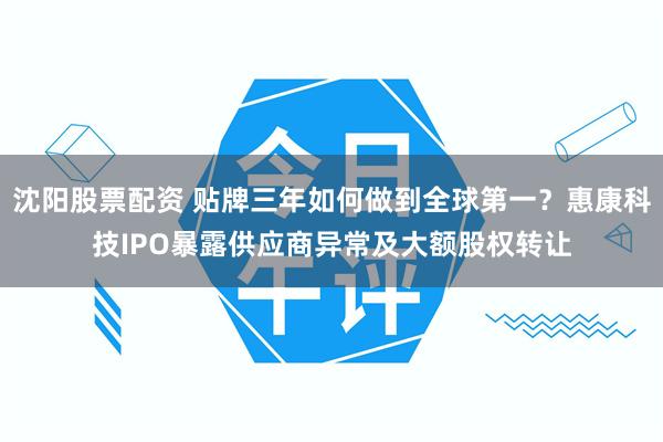 沈阳股票配资 贴牌三年如何做到全球第一？惠康科技IPO暴露供应商异常及大额股权转让