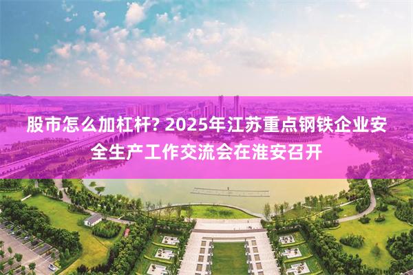 股市怎么加杠杆? 2025年江苏重点钢铁企业安全生产工作交流会在淮安召开
