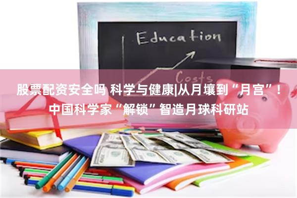 股票配资安全吗 科学与健康|从月壤到“月宫”！中国科学家“解锁”智造月球科研站