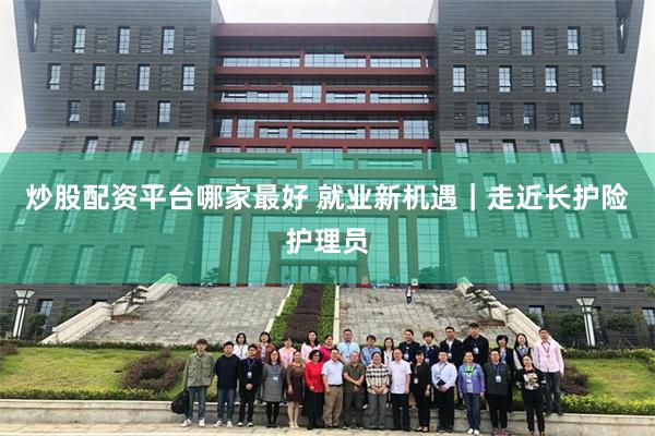 炒股配资平台哪家最好 就业新机遇｜走近长护险护理员