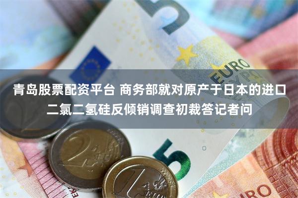 青岛股票配资平台 商务部就对原产于日本的进口二氯二氢硅反倾销调查初裁答记者问