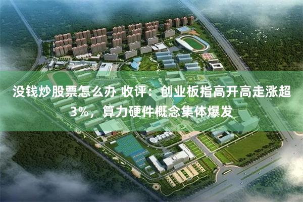 没钱炒股票怎么办 收评：创业板指高开高走涨超3%，算力硬件概念集体爆发